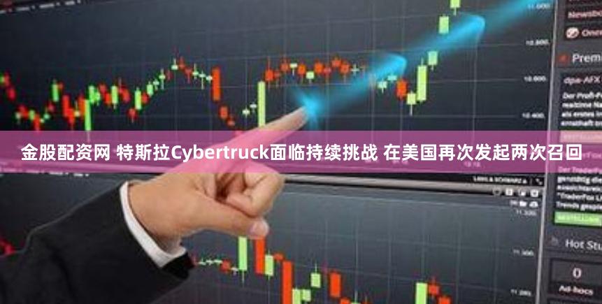 金股配资网 特斯拉Cybertruck面临持续挑战 在美国再次发起两次召回