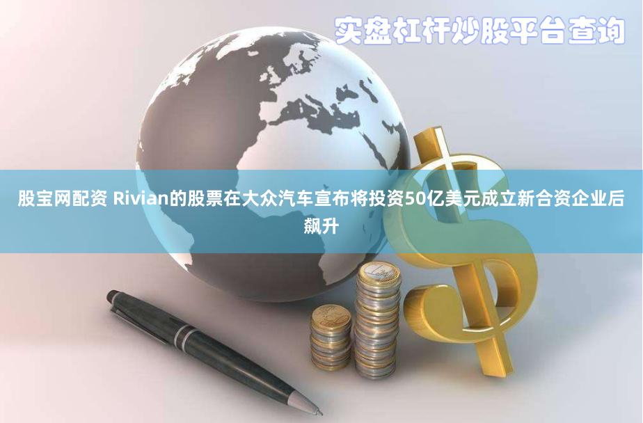 股宝网配资 Rivian的股票在大众汽车宣布将投资50亿美元成立新合资企业后飙升