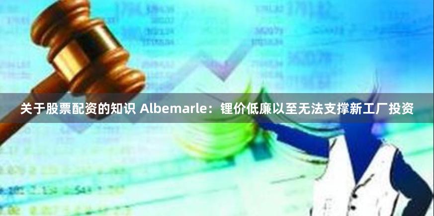 关于股票配资的知识 Albemarle：锂价低廉以至无法支撑新工厂投资