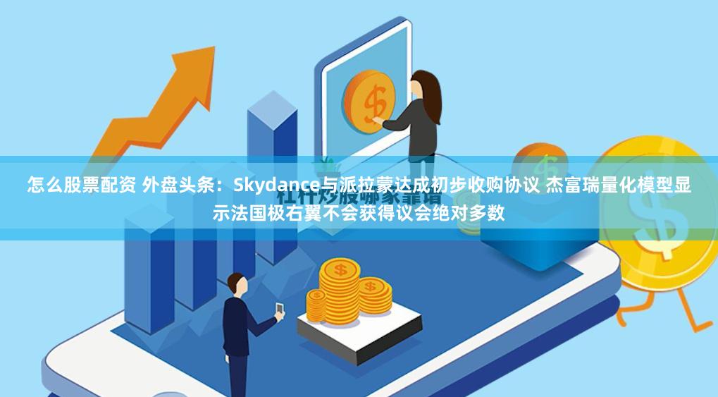 怎么股票配资 外盘头条：Skydance与派拉蒙达成初步收购协议 杰富瑞量化模型显示法国极右翼不会获得议会绝对多数