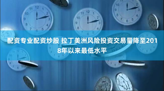 配资专业配资炒股 拉丁美洲风险投资交易量降至2018年以来最低水平