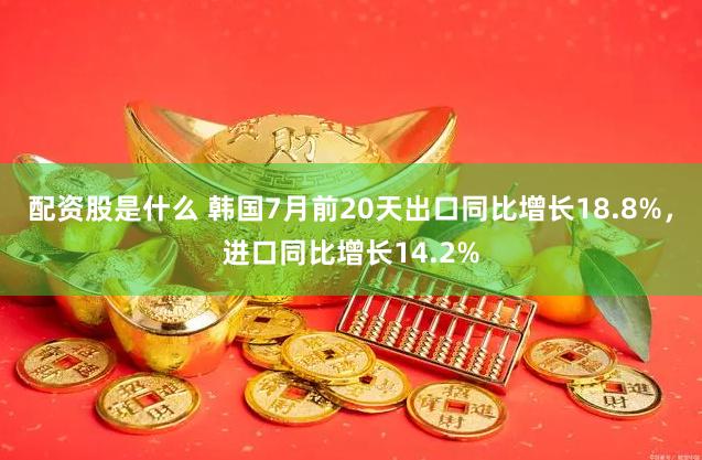 配资股是什么 韩国7月前20天出口同比增长18.8%，进口同比增长14.2%