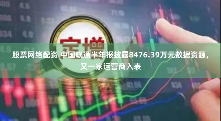 股票网络配资 中国联通半年报披露8476.39万元数据资源，又一家运营商入表