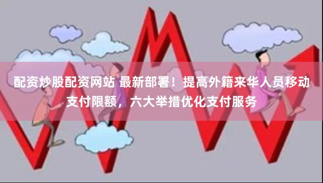 配资炒股配资网站 最新部署！提高外籍来华人员移动支付限额，六大举措优化支付服务