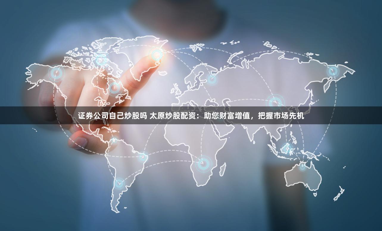 证券公司自己炒股吗 太原炒股配资：助您财富增值，把握市场先机