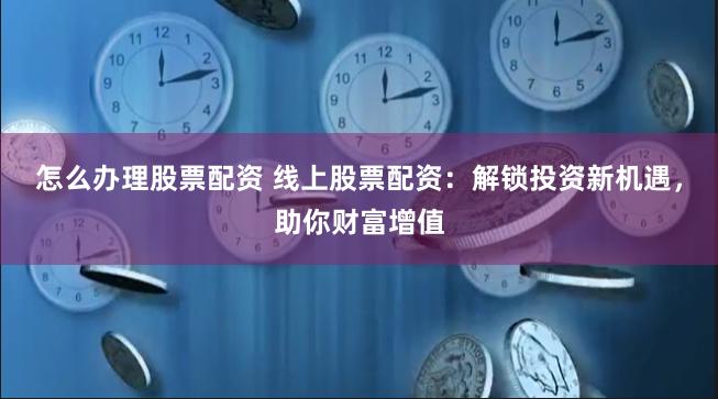 怎么办理股票配资 线上股票配资：解锁投资新机遇，助你财富增值